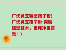 广优灵芝破壁孢子粉(广优灵芝孢子粉-突破破壁技术，更纯净更高效！)