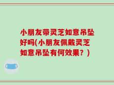 小朋友带灵芝如意吊坠好吗(小朋友佩戴灵芝如意吊坠有何效果？)