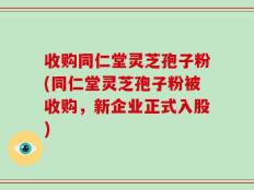 收购同仁堂灵芝孢子粉(同仁堂灵芝孢子粉被收购，新企业正式入股)