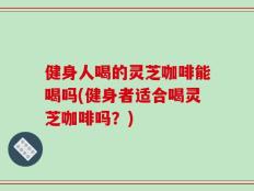 健身人喝的灵芝咖啡能喝吗(健身者适合喝灵芝咖啡吗？)