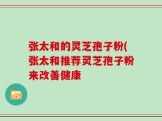 张太和的灵芝孢子粉(张太和推荐灵芝孢子粉来改善健康