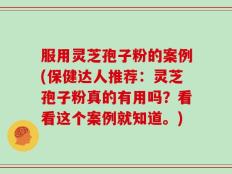 服用灵芝孢子粉的案例(保健达人推荐：灵芝孢子粉真的有用吗？看看这个案例就知道。)