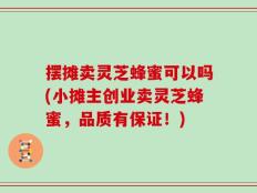 摆摊卖灵芝蜂蜜可以吗(小摊主创业卖灵芝蜂蜜，品质有保证！)