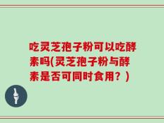 吃灵芝孢子粉可以吃酵素吗(灵芝孢子粉与酵素是否可同时食用？)
