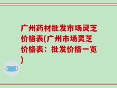 广州药材批发市场灵芝价格表(广州市场灵芝价格表：批发价格一览)