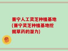 晋宁人工灵芝种植基地(晋宁灵芝种植基地挖掘草药的潜力)