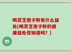 喝灵芝孢子粉有什么益处(喝灵芝孢子粉的健康益处你知道吗？)