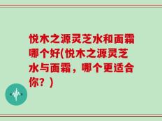悦木之源灵芝水和面霜哪个好(悦木之源灵芝水与面霜，哪个更适合你？)