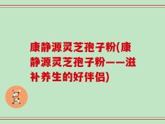 康静源灵芝孢子粉(康静源灵芝孢子粉——滋补养生的好伴侣)