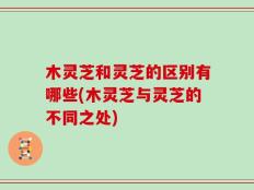 木灵芝和灵芝的区别有哪些(木灵芝与灵芝的不同之处)