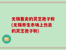 无锡售卖的灵芝孢子粉(无锡养生市场上热卖的灵芝孢子粉)
