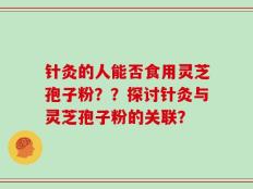 针灸的人能否食用灵芝孢子粉？？探讨针灸与灵芝孢子粉的关联？