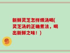 新鲜灵芝怎样煨汤喝(灵芝汤的正确煮法，喝出新鲜之味！)