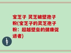 宝芝子 灵芝破壁孢子粉(宝芝子的灵芝孢子粉：超越壁垒的健康促进者)