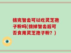 拔完智齿可以吃灵芝孢子粉吗(拔掉智齿后可否食用灵芝孢子粉？)