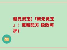 新元灵芝(「新元灵芝」：更新配方 极致呵护)