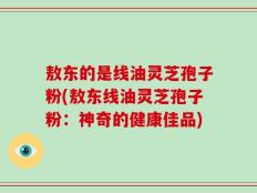 敖东的是线油灵芝孢子粉(敖东线油灵芝孢子粉：神奇的健康佳品)