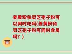 姜黄粉和灵芝孢子粉可以同时吃吗(姜黄粉和灵芝孢子粉可同时食用吗？)