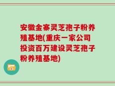 安徽金寨灵芝孢子粉养殖基地(重庆一家公司投资百万建设灵芝孢子粉养殖基地)