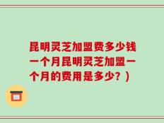 昆明灵芝加盟费多少钱一个月昆明灵芝加盟一个月的费用是多少？)