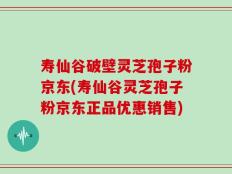 寿仙谷破壁灵芝孢子粉京东(寿仙谷灵芝孢子粉京东正品优惠销售)