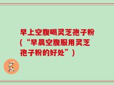 早上空腹喝灵芝孢子粉(“早晨空腹服用灵芝孢子粉的好处”)