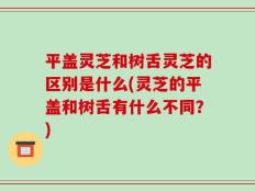平盖灵芝和树舌灵芝的区别是什么(灵芝的平盖和树舌有什么不同？)