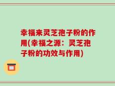幸福来灵芝孢子粉的作用(幸福之源：灵芝孢子粉的功效与作用)