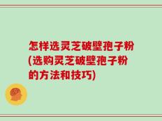 怎样选灵芝破壁孢子粉(选购灵芝破壁孢子粉的方法和技巧)
