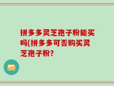 拼多多灵芝孢子粉能买吗(拼多多可否购买灵芝孢子粉？