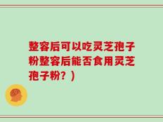 整容后可以吃灵芝孢子粉整容后能否食用灵芝孢子粉？)