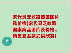 宋代灵芝纹路图案图片及价格(宋代灵芝纹路图案商品图片及价格，精美复古款式供欣赏)