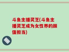 斗鱼主播灵芝(斗鱼主播灵芝成为女性界的颜值担当)