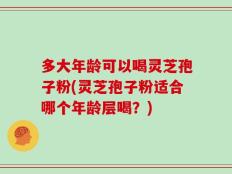 多大年龄可以喝灵芝孢子粉(灵芝孢子粉适合哪个年龄层喝？)