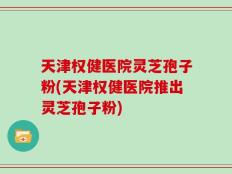 天津权健医院灵芝孢子粉(天津权健医院推出灵芝孢子粉)