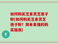 如何购买芝素灵芝孢子粉(如何购买芝素灵芝孢子粉？简单易懂的购买指南)