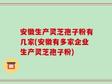 安徽生产灵芝孢子粉有几家(安徽有多家企业生产灵芝孢子粉)