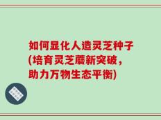 如何显化人造灵芝种子(培育灵芝蘑新突破，助力万物生态平衡)
