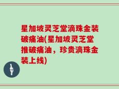 星加坡灵芝堂滴珠金装破痛油(星加坡灵芝堂推破痛油，珍贵滴珠金装上线)