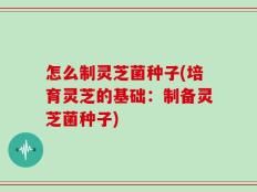怎么制灵芝菌种子(培育灵芝的基础：制备灵芝菌种子)
