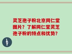 灵芝孢子粉北京同仁堂图片？了解同仁堂灵芝孢子粉的特点和优势？