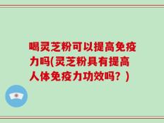 喝灵芝粉可以提高免疫力吗(灵芝粉具有提高人体免疫力功效吗？)