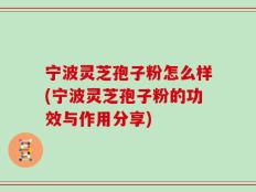 宁波灵芝孢子粉怎么样(宁波灵芝孢子粉的功效与作用分享)