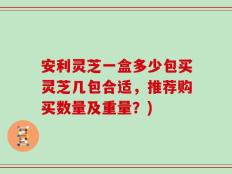 安利灵芝一盒多少包买灵芝几包合适，推荐购买数量及重量？)