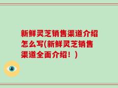 新鲜灵芝销售渠道介绍怎么写(新鲜灵芝销售渠道全面介绍！)