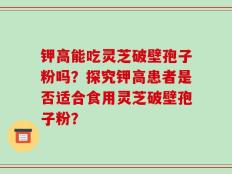 钾高能吃灵芝破壁孢子粉吗？探究钾高患者是否适合食用灵芝破壁孢子粉？