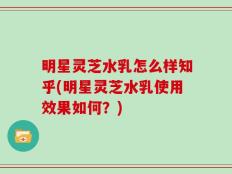 明星灵芝水乳怎么样知乎(明星灵芝水乳使用效果如何？)