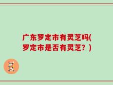 广东罗定市有灵芝吗(罗定市是否有灵芝？)