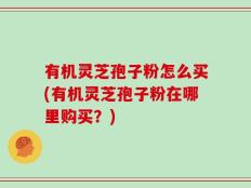 有机灵芝孢子粉怎么买(有机灵芝孢子粉在哪里购买？)