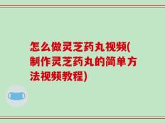 怎么做灵芝药丸视频(制作灵芝药丸的简单方法视频教程)